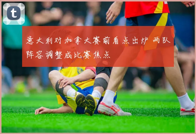 意大利对加拿大赛前看点出炉 两队阵容调整成比赛焦点
