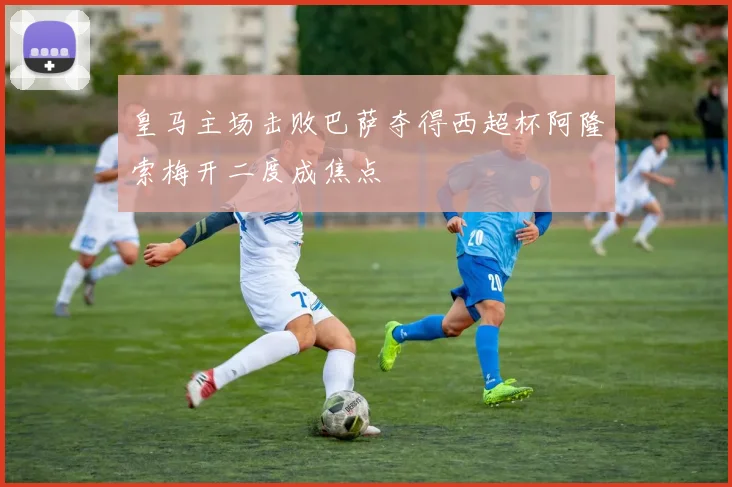 皇马主场击败巴萨夺得西超杯阿隆索梅开二度成焦点