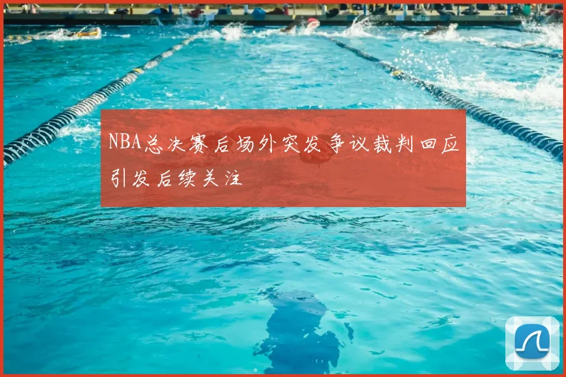 NBA总决赛后场外突发争议裁判回应引发后续关注