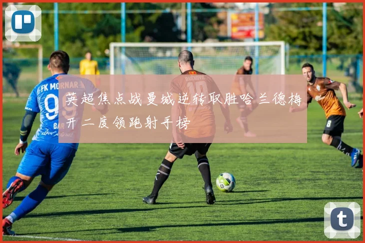 英超焦点战曼城逆转取胜哈兰德梅开二度领跑射手榜
