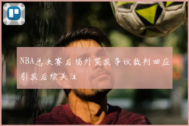 NBA总决赛后场外突发争议裁判回应引发后续关注
