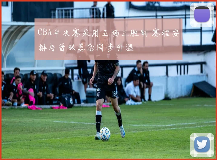 CBA半决赛采用五场三胜制 赛程安排与晋级悬念同步升温