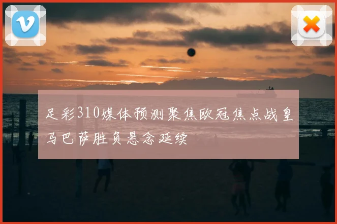 足彩310媒体预测聚焦欧冠焦点战皇马巴萨胜负悬念延续