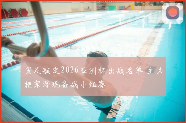 国足敲定2026亚洲杯出战名单 主力框架浮现备战小组赛