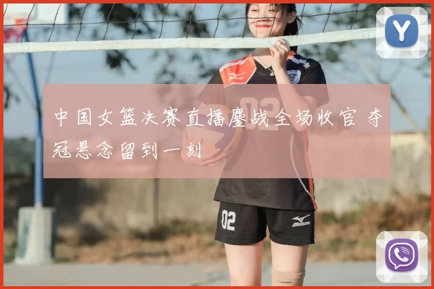 中国女篮决赛直播鏖战全场收官 夺冠悬念留到一刻