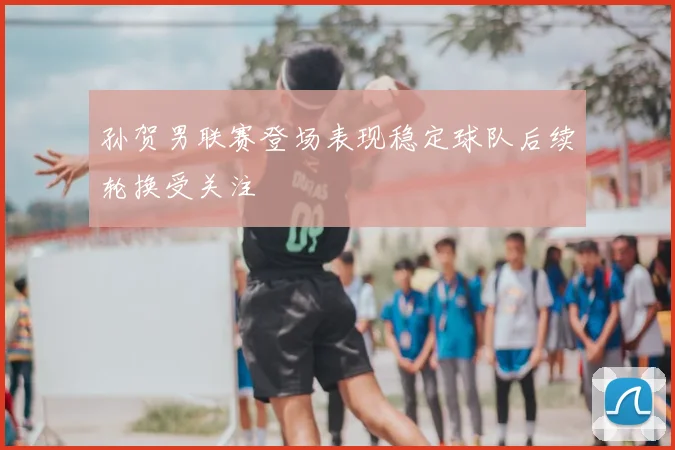 孙贺男联赛登场表现稳定球队后续轮换受关注