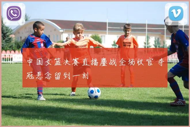 中国女篮决赛直播鏖战全场收官 夺冠悬念留到一刻