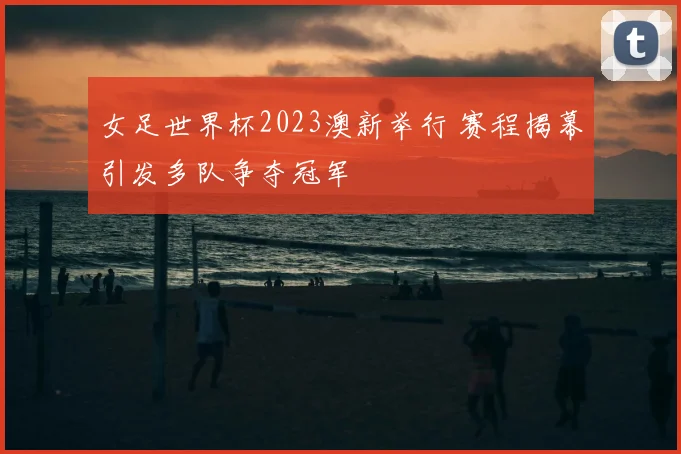 女足世界杯2023澳新举行 赛程揭幕引发多队争夺冠军