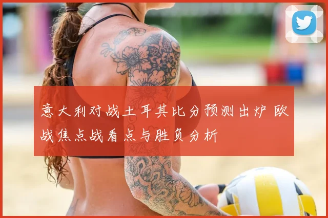 意大利对战土耳其比分预测出炉 欧战焦点战看点与胜负分析