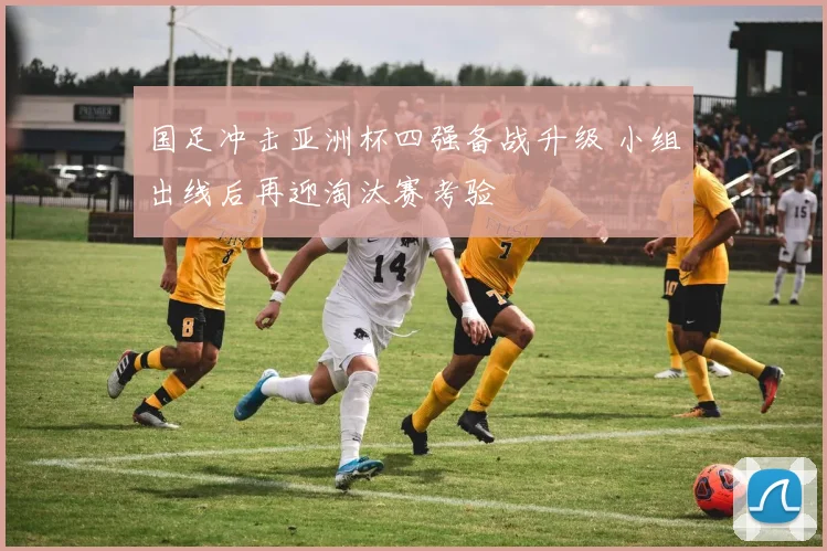 国足冲击亚洲杯四强备战升级 小组出线后再迎淘汰赛考验