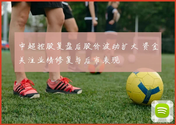 中超控股复盘后股价波动扩大 资金关注业绩修复与后市表现