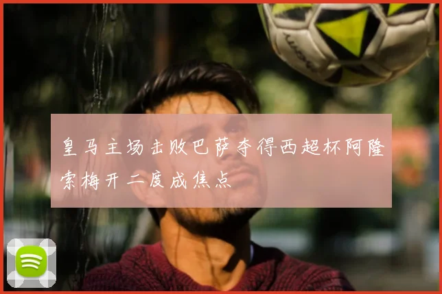 皇马主场击败巴萨夺得西超杯阿隆索梅开二度成焦点