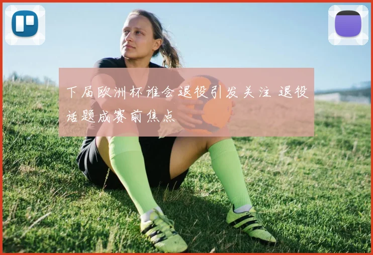 下届欧洲杯谁会退役引发关注 退役话题成赛前焦点