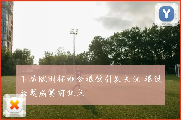 下届欧洲杯谁会退役引发关注 退役话题成赛前焦点